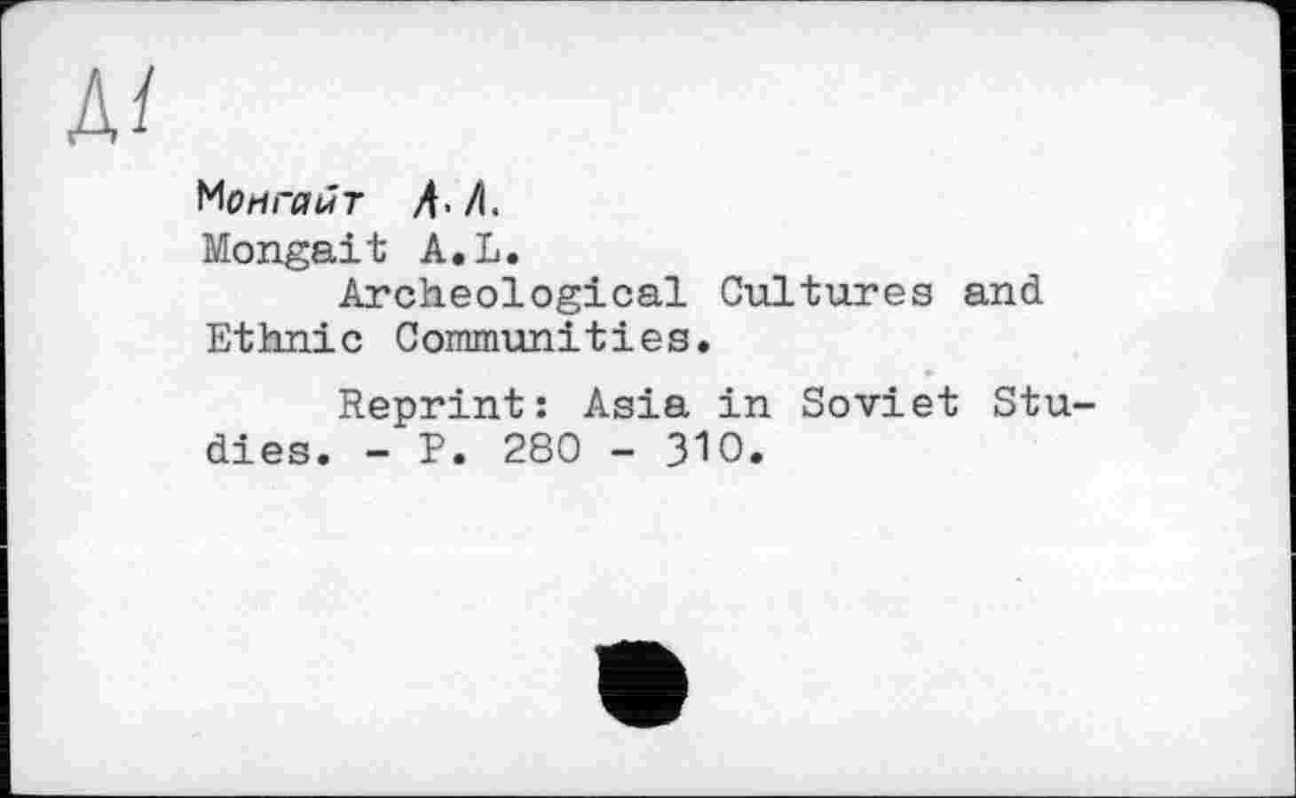 ﻿Mo ri гайт Д./І.
Mongait A.L.
Archeological Cultures and Ethnie Communities.
Reprint: Asia in Soviet Studies. - P. 280 - ЗЮ.